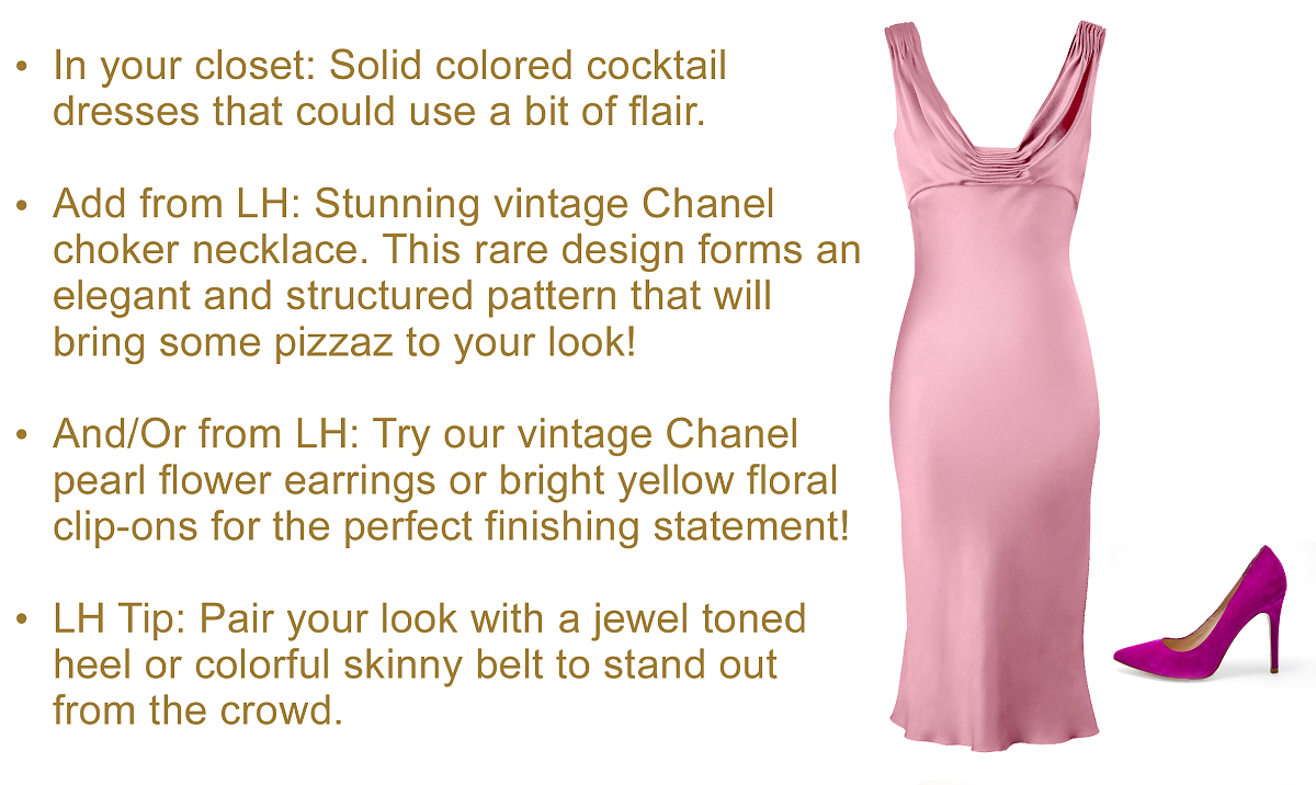 In your closet: Solid colored cocktail 
dresses that could use a bit of flair.
  
Add from LH: Stunning vintage Chanel 
choker necklace. This rare design forms an
elegant and structured pattern that will 
bring some pizzaz to your look!
  
And/Or from LH: Try our vintage Chanel 
pearl flower earrings or bright yellow floral 
clip-ons for the perfect finishing statement!
  
LH Tip: Pair your look with a jewel toned 
heel or colorful skinny belt to stand out 
from the crowd.